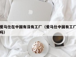 爱马仕在中国有没有工厂（爱马仕中国有工厂吗）