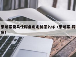 柬埔寨爱马仕鳄鱼皮定制怎么样（柬埔寨 鳄鱼）