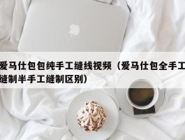 爱马仕包包纯手工缝线视频（爱马仕包全手工缝制半手工缝制区别）