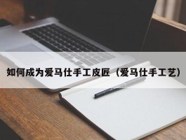 如何成为爱马仕手工皮匠（爱马仕手工艺）