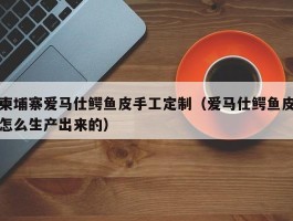 柬埔寨爱马仕鳄鱼皮手工定制（爱马仕鳄鱼皮怎么生产出来的）