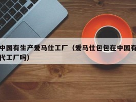 中国有生产爱马仕工厂（爱马仕包包在中国有代工厂吗）