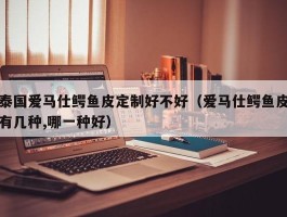 泰国爱马仕鳄鱼皮定制好不好（爱马仕鳄鱼皮有几种,哪一种好）