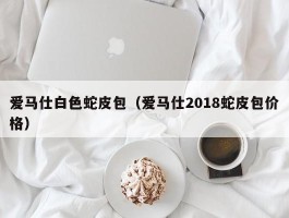 爱马仕白色蛇皮包（爱马仕2018蛇皮包价格）