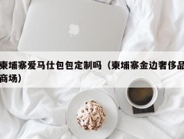 柬埔寨爱马仕包包定制吗（柬埔寨金边奢侈品商场）