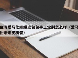 台湾爱马仕蜥蜴皮包包手工定制怎么样（爱马仕蜥蜴皮科普）