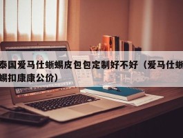 泰国爱马仕蜥蜴皮包包定制好不好（爱马仕蜥蜴扣康康公价）