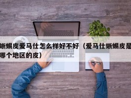 蜥蜴皮爱马仕怎么样好不好（爱马仕蜥蜴皮是哪个地区的皮）