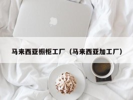 马来西亚橱柜工厂（马来西亚加工厂）