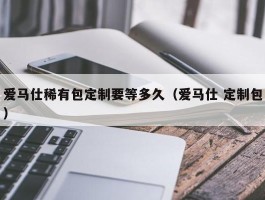爱马仕稀有包定制要等多久（爱马仕 定制包）