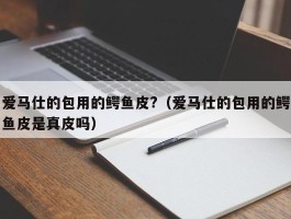 爱马仕的包用的鳄鱼皮?（爱马仕的包用的鳄鱼皮是真皮吗）