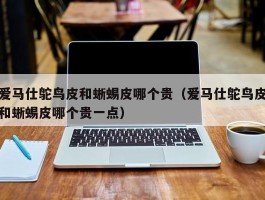 爱马仕鸵鸟皮和蜥蜴皮哪个贵（爱马仕鸵鸟皮和蜥蜴皮哪个贵一点）