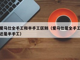爱马仕全手工和半手工区别（爱马仕是全手工还是半手工）