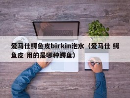 爱马仕鳄鱼皮birkin泡水（爱马仕 鳄鱼皮 用的是哪种鳄鱼）