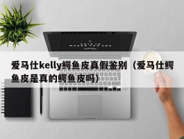 爱马仕kelly鳄鱼皮真假鉴别（爱马仕鳄鱼皮是真的鳄鱼皮吗）