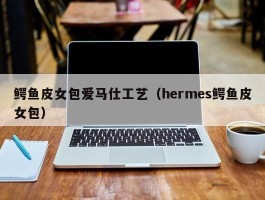 鳄鱼皮女包爱马仕工艺（hermes鳄鱼皮女包）