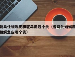 爱马仕蜥蜴皮和鸵鸟皮哪个贵（爱马仕蜥蜴皮和鳄鱼皮哪个贵）