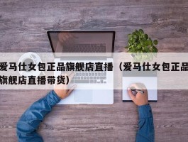 爱马仕女包正品旗舰店直播（爱马仕女包正品旗舰店直播带货）