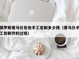 俄罗斯爱马仕包包手工定制多少钱（爱马仕手工包制作的过程）