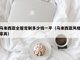 马来西亚全屋定制多少钱一平（马来西亚风格家具）