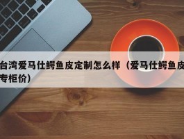 台湾爱马仕鳄鱼皮定制怎么样（爱马仕鳄鱼皮专柜价）