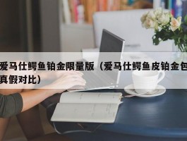 爱马仕鳄鱼铂金限量版（爱马仕鳄鱼皮铂金包真假对比）