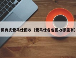 稀有皮爱马仕回收（爱马仕名包回收哪里有）