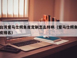 台湾爱马仕鳄鱼皮定制怎么样啊（爱马仕鳄鱼皮排名）