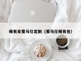 稀有皮爱马仕定制（爱马仕稀有包）