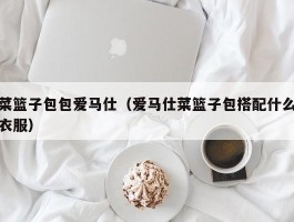 菜篮子包包爱马仕（爱马仕菜篮子包搭配什么衣服）