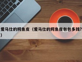 爱马仕的鳄鱼皮（爱马仕的鳄鱼皮包包多钱?）