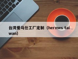 台湾爱马仕工厂定制（hermes taiwan）