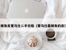 稀有皮爱马仕二手价格（爱马仕最稀有的皮）