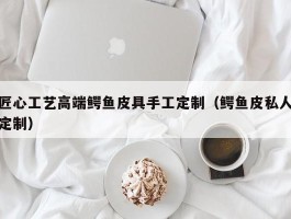 匠心工艺高端鳄鱼皮具手工定制（鳄鱼皮私人定制）