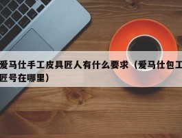 爱马仕手工皮具匠人有什么要求（爱马仕包工匠号在哪里）