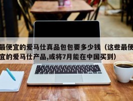 最便宜的爱马仕真品包包要多少钱（这些最便宜的爱马仕产品,或将7月能在中国买到）