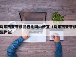 马来西亚奢侈品包比国内便宜（马来西亚奢侈品牌包）