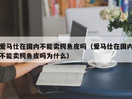 爱马仕在国内不能卖鳄鱼皮吗（爱马仕在国内不能卖鳄鱼皮吗为什么）