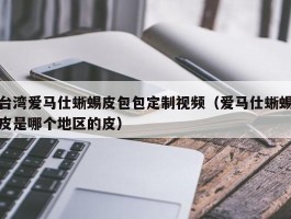 台湾爱马仕蜥蜴皮包包定制视频（爱马仕蜥蜴皮是哪个地区的皮）