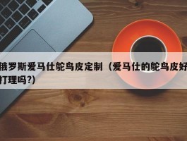 俄罗斯爱马仕鸵鸟皮定制（爱马仕的鸵鸟皮好打理吗?）