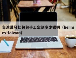 台湾爱马仕包包手工定制多少钱啊（hermes taiwan）