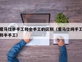 爱马仕半手工和全手工的区别（爱马仕纯手工和半手工）