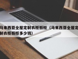 马来西亚全屋定制衣柜橱柜（马来西亚全屋定制衣柜橱柜多少钱）