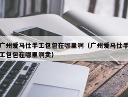 广州爱马仕手工包包在哪里啊（广州爱马仕手工包包在哪里啊卖）