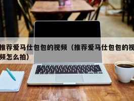 推荐爱马仕包包的视频（推荐爱马仕包包的视频怎么拍）