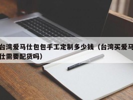 台湾爱马仕包包手工定制多少钱（台湾买爱马仕需要配货吗）