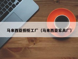 马来西亚橱柜工厂（马来西亚家具厂）