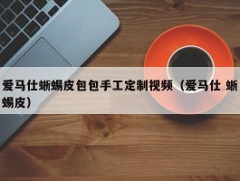 爱马仕蜥蜴皮包包手工定制视频（爱马仕 蜥蜴皮）