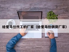 给爱马仕代工的厂家（给爱马仕供货厂家）