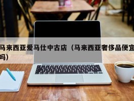 马来西亚爱马仕中古店（马来西亚奢侈品便宜吗）